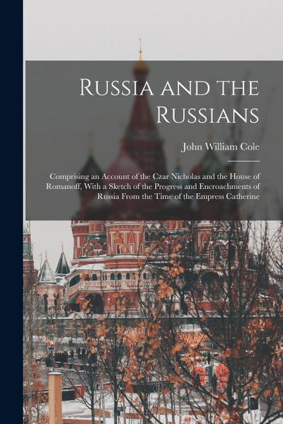 Russia and the Russians: Comprising an Account of the Czar Nicholas and the House of Romanoff, With a Sketch of the Progress and Encroachments