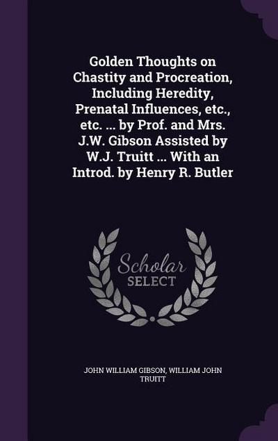 Golden Thoughts on Chastity and Procreation, Including Heredity, Prenatal Influences, etc., etc. ... by Prof. and Mrs. J.W. Gibson Assisted by W.J. Truitt ... With an Introd. by Henry R. Butler