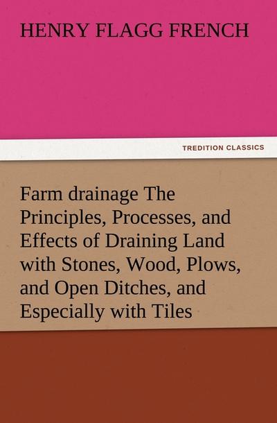 Farm drainage The Principles, Processes, and Effects of Draining Land with Stones, Wood, Plows, and Open Ditches, and Especially with Tiles