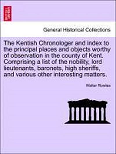 The Kentish Chronologer and Index to the Principal Places and Objects Worthy of Observation in the County of Kent. Comprising a List of the Nobility, Lord Lieutenants, Baronets, High Sheriffs, and Various Other Interesting Matters.