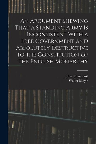 An Argument Shewing That a Standing Army is Inconsistent With a Free Government and Absolutely Destructive to the Constitution of the English Monarchy