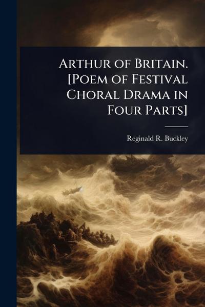 Arthur of Britain. [Poem of Festival Choral Drama in Four Parts]