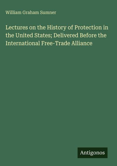 Lectures on the History of Protection in the United States; Delivered Before the International Free-Trade Alliance