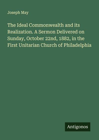 The Ideal Commonwealth and its Realization. A Sermon Delivered on Sunday, October 22nd, 1882, in the First Unitarian Church of Philadelphia