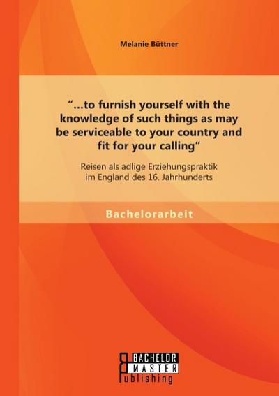 ’...to furnish yourself with the knowledge of such things as may be serviceable to your country and fit for your calling’: Reisen als adlige Erziehungspraktik im England des 16.Jahrhunderts