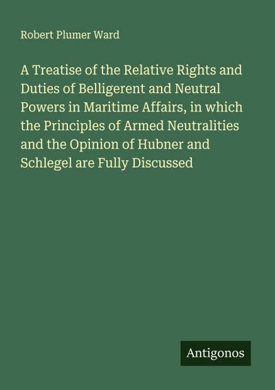 A Treatise of the Relative Rights and Duties of Belligerent and Neutral Powers in Maritime Affairs, in which the Principles of Armed Neutralities and the Opinion of Hubner and Schlegel are Fully Discussed