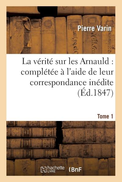 La Vérité Sur Les Arnauld: Complétée À l’Aide de Leur Correspondance Inédite. Tome 1
