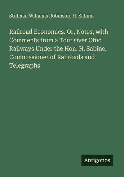 Railroad Economics. Or, Notes, with Comments from a Tour Over Ohio Railways Under the Hon. H. Sabine, Commissioner of Railroads and Telegraphs