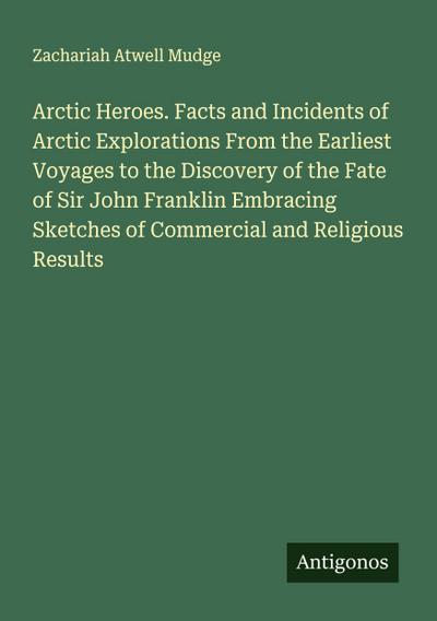 Arctic Heroes. Facts and Incidents of Arctic Explorations From the Earliest Voyages to the Discovery of the Fate of Sir John Franklin Embracing Sketches of Commercial and Religious Results