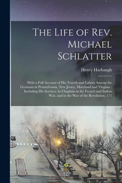The Life of Rev. Michael Schlatter: With a Full Account of His Travels and Labors Among the Germans in Pennsylvania, New Jersey, Maryland and Virginia