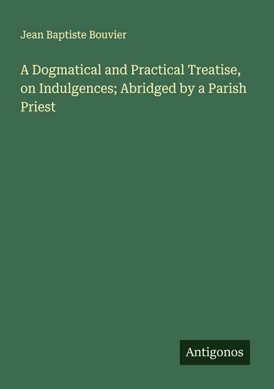 A Dogmatical and Practical Treatise, on Indulgences; Abridged by a Parish Priest
