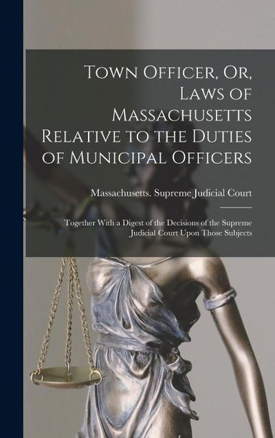 Town Officer, Or, Laws of Massachusetts Relative to the Duties of Municipal Officers: Together With a Digest of the Decisions of the Supreme Judicial