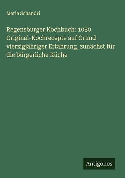 Regensburger Kochbuch: 1050 Original-Kochrecepte auf Grund vierzigjähriger Erfahrung, zunächst für die bürgerliche Küche