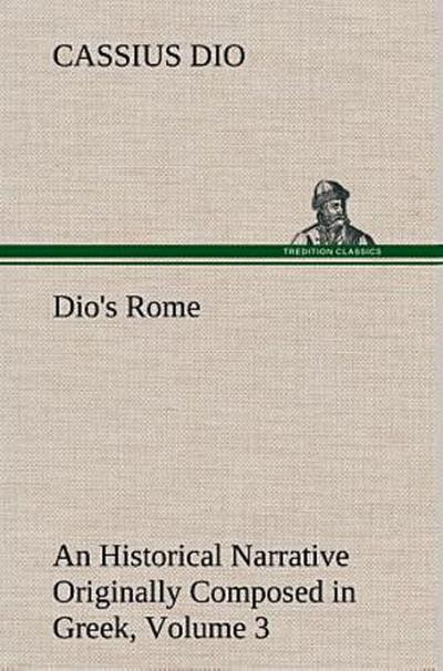 Dio’s Rome, Volume 3 An Historical Narrative Originally Composed in Greek During The Reigns of Septimius Severus, Geta and Caracalla, Macrinus, Elagabalus and Alexander Severus