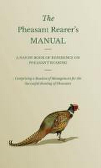 The Pheasant Rearer’s Manual - A Handy Book of Reference on Pheasant Rearing - Comprising a Routine of Management for the Successful Rearing of Pheasants
