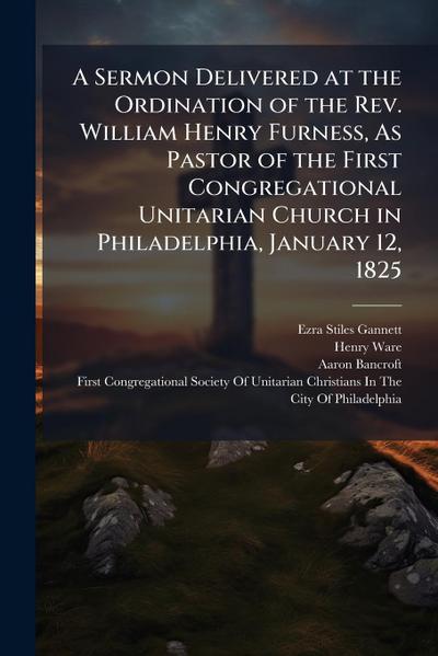 A Sermon Delivered at the Ordination of the Rev. William Henry Furness, As Pastor of the First Congregational Unitarian Church in Philadelphia, January 12, 1825