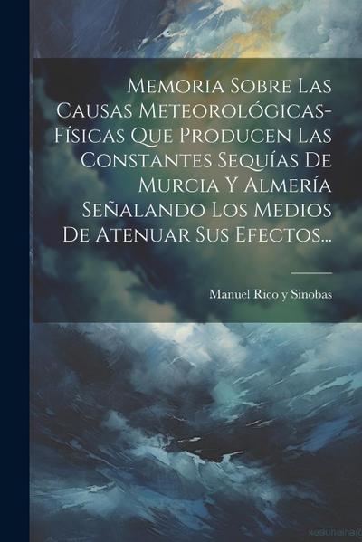 Memoria Sobre Las Causas Meteorológicas-físicas Que Producen Las Constantes Sequías De Murcia Y Almería Señalando Los Medios De Atenuar Sus Efectos...