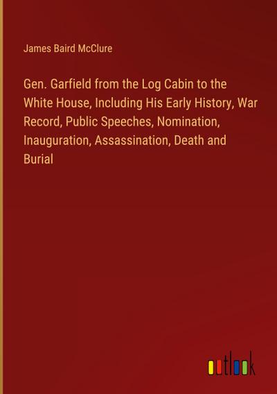 Gen. Garfield from the Log Cabin to the White House, Including His Early History, War Record, Public Speeches, Nomination, Inauguration, Assassination, Death and Burial