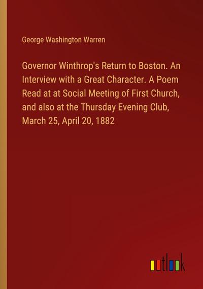 Governor Winthrop’s Return to Boston. An Interview with a Great Character. A Poem Read at at Social Meeting of First Church, and also at the Thursday Evening Club, March 25, April 20, 1882