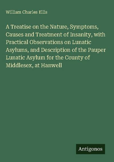A Treatise on the Nature, Symptoms, Causes and Treatment of Insanity, with Practical Observations on Lunatic Asylums, and Description of the Pauper Lunatic Asylum for the County of Middlesex, at Hanwell