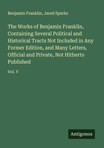 The Works of Benjamin Franklin, Containing Several Political and Historical Tracts Not Included in Any Former Edition, and Many Letters, Official and Private, Not Hitherto Published