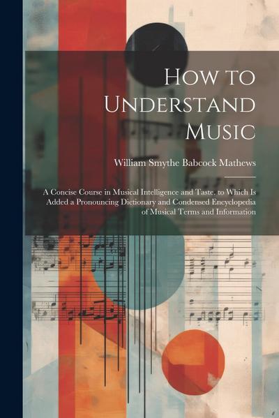 How to Understand Music: A Concise Course in Musical Intelligence and Taste. to Which Is Added a Pronouncing Dictionary and Condensed Encyclope