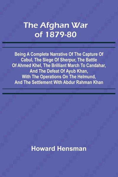 The Afghan War of 1879-80; Being a Complete Narrative of the Capture of Cabul, the Siege of Sherpur, the Battle of Ahmed Khel, the Brilliant March to Candahar, and the Defeat of Ayub Khan, with the Operations on the Helmund, and the Settlement with Abdur