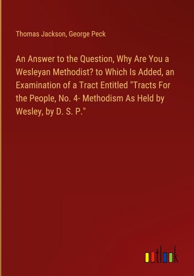 An Answer to the Question, Why Are You a Wesleyan Methodist? to Which Is Added, an Examination of a Tract Entitled "Tracts For the People, No. 4- Methodism As Held by Wesley, by D. S. P."