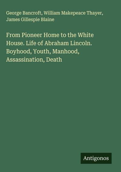 From Pioneer Home to the White House. Life of Abraham Lincoln. Boyhood, Youth, Manhood, Assassination, Death