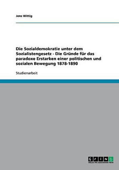 Die Sozialdemokratie unter dem Sozialistengesetz  -  Die Gründe für das paradoxe Erstarken einer politischen und sozialen Bewegung 1878-1890