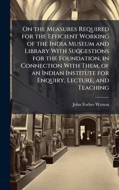 On the Measures Required for the Efficient Working of the India Museum and Library With Suggestions for the Foundation, in Connection With Them, of an Indian Institute for Enquiry, Lecture, and Teaching