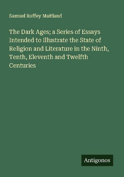 The Dark Ages; a Series of Essays Intended to Illustrate the State of Religion and Literature in the Ninth, Tenth, Eleventh and Twelfth Centuries