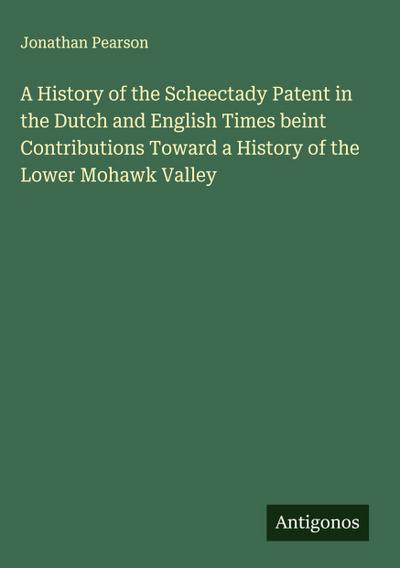 A History of the Scheectady Patent in the Dutch and English Times beint Contributions Toward a History of the Lower Mohawk Valley