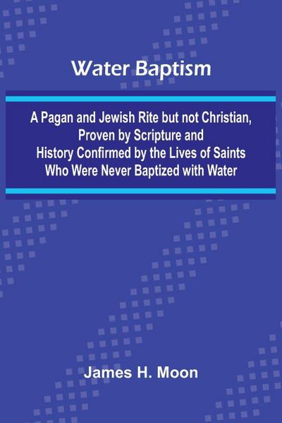 Water Baptism; A Pagan And Jewish Rite But Not Christian, Proven By Scripture And History Confirmed By The Lives Of Saints Who Were Never Baptized With Water