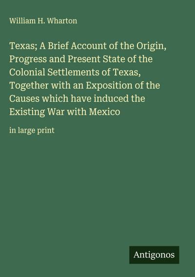 Texas; A Brief Account of the Origin, Progress and Present State of the Colonial Settlements of Texas, Together with an Exposition of the Causes which have induced the Existing War with Mexico