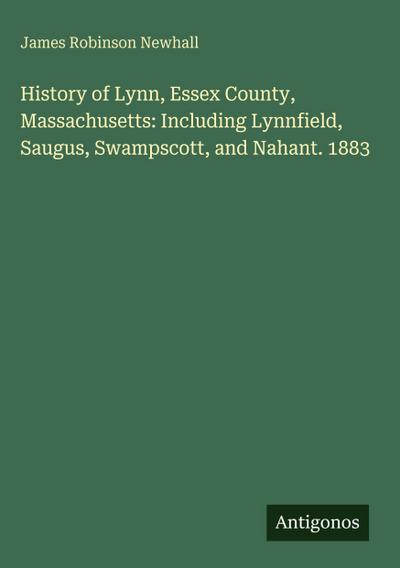 History of Lynn, Essex County, Massachusetts: Including Lynnfield, Saugus, Swampscott, and Nahant. 1883