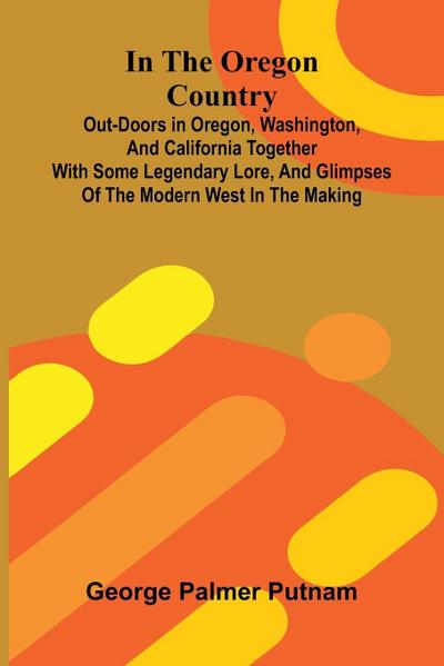 In The Oregon Country; Out-Doors In Oregon, Washington, And California Together With Some Legendary Lore, And Glimpses Of The Modern West In The Making