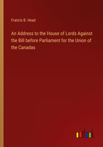 An Address to the House of Lords Against the Bill before Parliament for the Union of the Canadas
