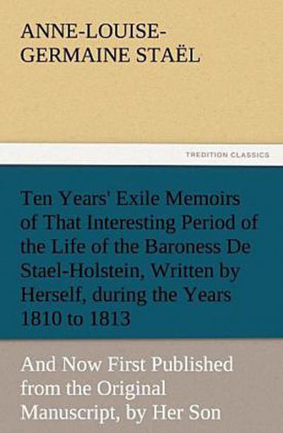Ten Years’ Exile Memoirs of That Interesting Period of the Life of the Baroness De Stael-Holstein, Written by Herself, during the Years 1810, 1811, 1812, and 1813, and Now First Published from the Original Manuscript, by Her Son.