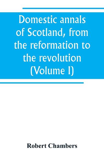 Domestic annals of Scotland, from the reformation to the revolution (Volume I)