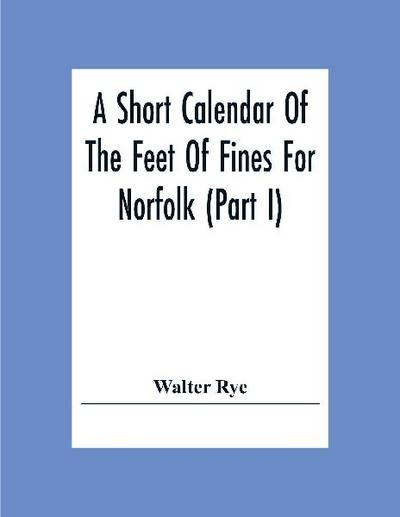 A Short Calendar Of The Feet Of Fines For Norfolk (Part I); In The Reigns Of Richard I, John, Henry Iii & Edward I