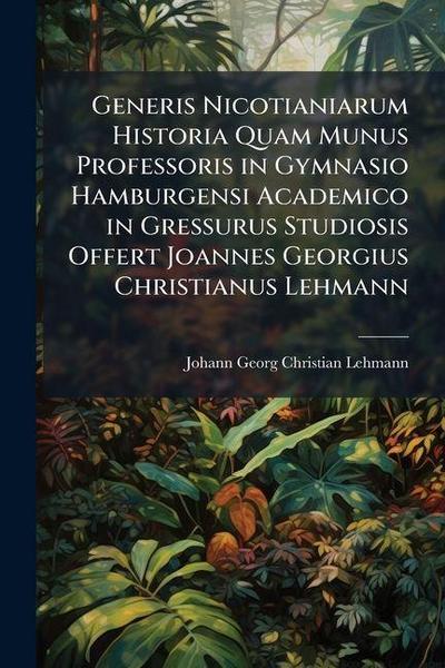 Generis Nicotianiarum Historia Quam Munus Professoris in Gymnasio Hamburgensi Academico in Gressurus Studiosis Offert Joannes Georgius Christianus Lehmann
