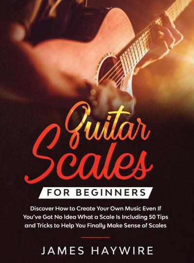Guitar Scales for Beginners Discover How to Create Your Own Music Even If You’ve Got No Idea What a Scale Is, Including 50 Tips and Tricks to Help You Finally Make Sense of Scales