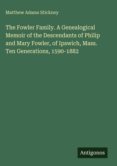 The Fowler Family. A Genealogical Memoir of the Descendants of Philip and Mary Fowler, of Ipswich, Mass.  Ten Generations, 1590-1882