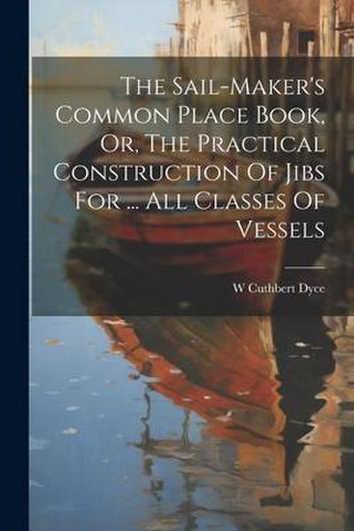 The Sail-maker’s Common Place Book, Or, The Practical Construction Of Jibs For ... All Classes Of Vessels