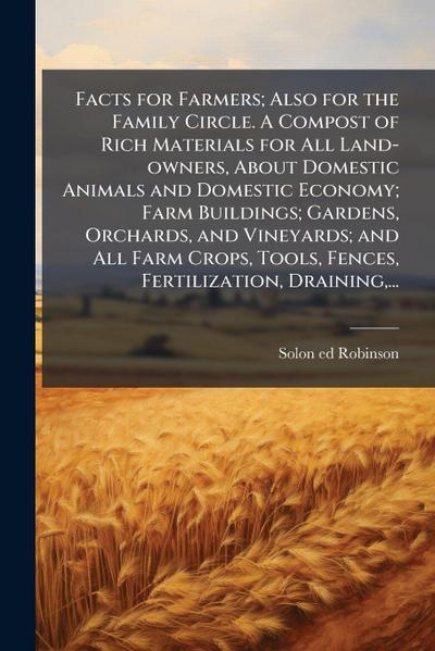 Facts for Farmers; Also for the Family Circle. A Compost of Rich Materials for All Land-owners, About Domestic Animals and Domestic Economy; Farm Buildings; Gardens, Orchards, and Vineyards; and All Farm Crops, Tools, Fences, Fertilization, Draining, ...