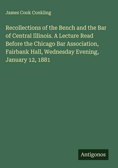 Recollections of the Bench and the Bar of Central Illinois. A Lecture Read Before the Chicago Bar Association, Fairbank Hall, Wednesday Evening, January 12, 1881