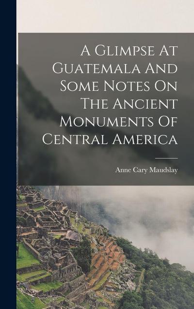 A Glimpse At Guatemala And Some Notes On The Ancient Monuments Of Central America