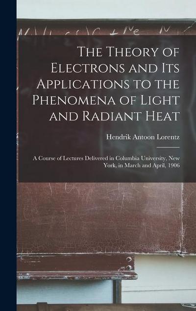 The Theory of Electrons and Its Applications to the Phenomena of Light and Radiant Heat: A Course of Lectures Delivered in Columbia University, New Yo