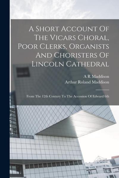 A Short Account Of The Vicars Choral, Poor Clerks, Organists And Choristers Of Lincoln Cathedral: From The 12th Century To The Accession Of Edward 6th